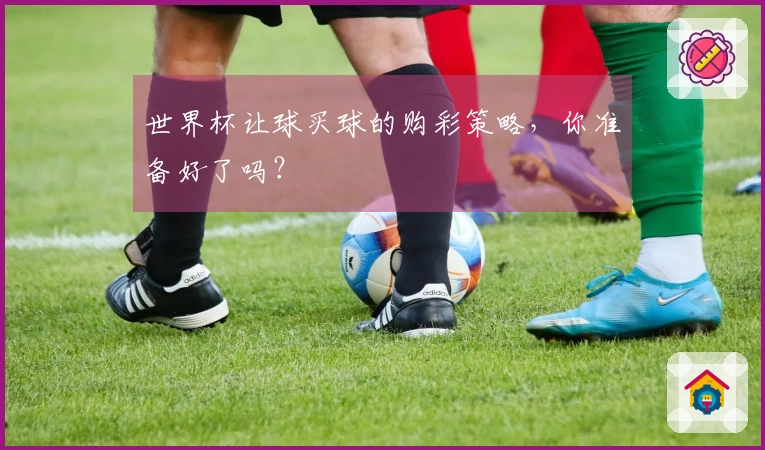 世界杯让球买球的购彩策略，你准备好了吗？