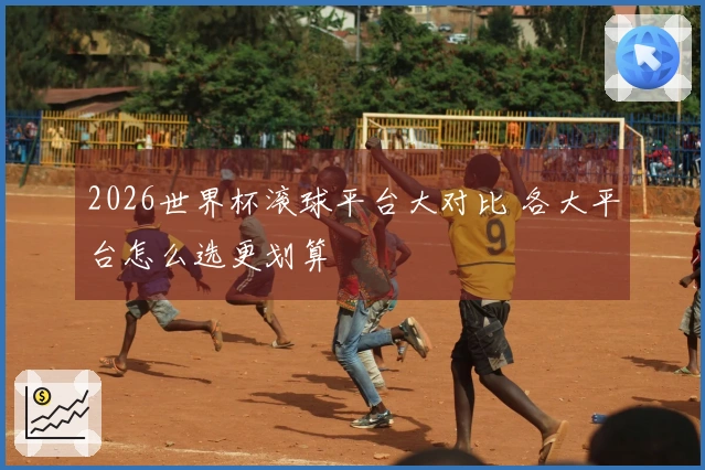 2026世界杯滚球平台大对比 各大平台怎么选更划算