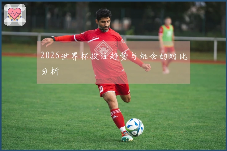 2026世界杯投注趋势与机会的对比分析